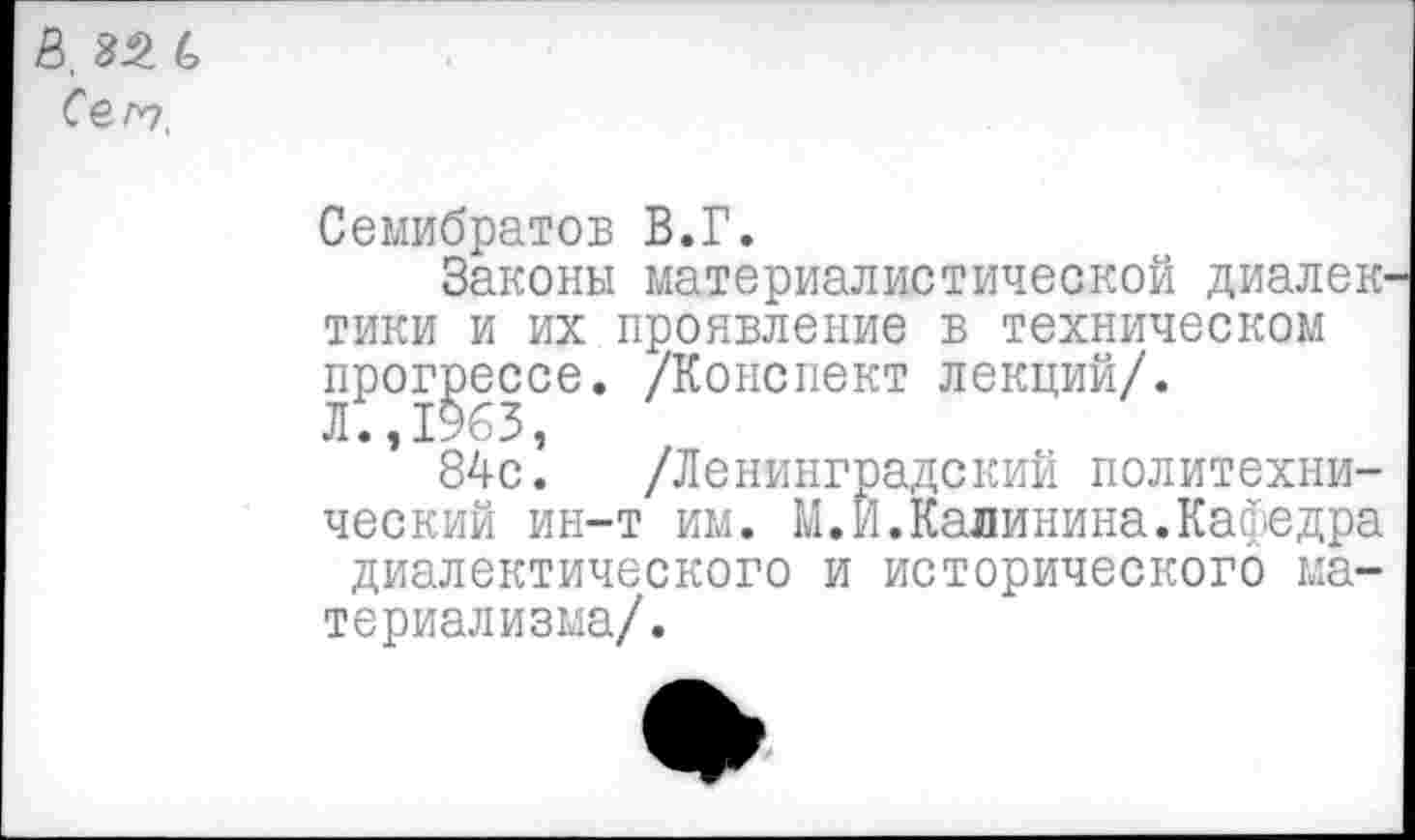 ﻿I. 82 С Co.ro,
Семибратов В.Г.
Законы материалистической диалек тики и их проявление в техническом прогрессе. /Конспект лекций/.
Л., 1963,
84с. /Ленинградский политехнический ин-т им. М.И.Калинина.Кафедра диалектического и исторического материализма/.